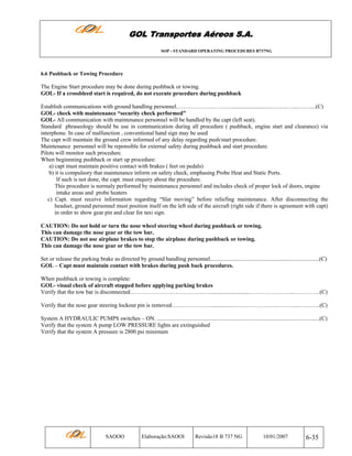 GOL Transportes Aéreos S.A.
SOP - STANDARD OPERATING PROCEDURES B737NG

6.6 Pushback or Towing Procedure

The Engine Start procedure may be done during pushback or towing.
GOL- If a crossbleed start is required, do not execute procedure during pushback
Establish communications with ground handling personnel.……………….………............................….…..…....……....(C)
GOL- check with maintenance “security check performed”
GOL- All communication with maintenance personnel will be handled by the capt (left seat).
Standard phraseology should be use in communication during all procedure ( pushback, engine start and clearance) via
interphone. In case of malfunction , conventional hand sign may be used
The capt will maintain the ground crew informed of any delay regarding push/start procedure.
Maintenance personnel will be reponsible for external safety during pushback and start procedure.
Pilots will monitor such procedure.
When beginnning pushback or start up procedure:
a) capt must maintain positive contact with brakes ( feet on pedals)
b) it is compulsory that maintenance inform on safety check, emphasing Probe Heat and Static Ports.
If such is not done, the capt. must enquiry about the procedure.
This procedure is normaly performed by maintenance personnel and includes check of proper lock of doors, engine
intake areas and probe heaters
c) Capt. must receive information regarding “Slat moving” before reliefing maintenance. After disconnecting the
headset, ground personnel must position itself on the left side of the aircraft (right side if there is agreement with capt)
in order to show gear pin and clear for taxi sign.
CAUTION: Do not hold or turn the nose wheel steering wheel during pushback or towing.
This can damage the nose gear or the tow bar.
CAUTION: Do not use airplane brakes to stop the airplane during pushback or towing.
This can damage the nose gear or the tow bar.
Set or release the parking brake as directed by ground handling personnel............................................................................(C)
GOL – Capt must maintain contact with brakes during push back procedures.
When pushback or towing is complete:
GOL- visual check of aircraft stopped before applying parking brakes
Verify that the tow bar is disconnected………………….……………..…............................…………………....………….(C)
Verify that the nose gear steering lockout pin is removed…………………................…………………..………...…….….(C)
System A HYDRAULIC PUMPS switches – ON. .................................................................................................................(C)
Verify that the system A pump LOW PRESSURE lights are extinguished
Verify that the system A pressure is 2800 psi minimum

SAOOO

Elaboração:SAOOI

Revisão18 B 737 NG

10/01/2007

6-35

 