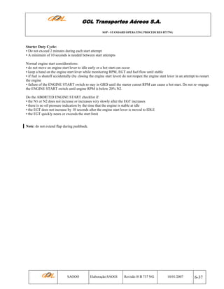 GOL Transportes Aéreos S.A.
SOP - STANDARD OPERATING PROCEDURES B737NG

Starter Duty Cycle:
• Do not exceed 2 minutes during each start attempt
• A minimum of 10 seconds is needed between start attempts
Normal engine start considerations:
• do not move an engine start lever to idle early or a hot start can occur
• keep a hand on the engine start lever while monitoring RPM, EGT and fuel flow until stable
• if fuel is shutoff accidentally (by closing the engine start lever) do not reopen the engine start lever in an attempt to restart
the engine
• failure of the ENGINE START switch to stay in GRD until the starter cutout RPM can cause a hot start. Do not re–engage
the ENGINE START switch until engine RPM is below 20% N2.
Do the ABORTED ENGINE START checklist if:
• the N1 or N2 does not increase or increases very slowly after the EGT increases
• there is no oil pressure indication by the time that the engine is stable at idle
• the EGT does not increase by 10 seconds after the engine start lever is moved to IDLE
• the EGT quickly nears or exceeds the start limit
Note: do not extend flap during pushback.

SAOOO

Elaboração:SAOOI

Revisão18 B 737 NG

10/01/2007

6-37

 