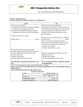 GOL Transportes Aéreos S.A.
SOP - STANDARD OPERATING PROCEDURES B737NG

6.9 Before Takeoff Procedure

[Alternate Method of Compliance(AMOC) to AD 2002-24-51]
CAPT
As soon as taxi is initiated:
a) crosscheck Flap indicated in Takeoff computation
with FMC and Flap position indicator:
b) crosscheck STAB TRIM indicated in Takeoff
computation with FMC and Stab Trim Indicator

FO
Check the center tank fuel quantity.
Both center tank fuel pump switches must be OFF
for takeoff if center tank fuel is less than 2300 kgs.
Do not accomplish the CONFIG non-normal
checklist with less than 2300 kilograms in the
center tank prior

c) check TO thrust and V speeds
Flight controls ...............................................Check

Hold the nose wheel steering wheel during
the rudder check to prevent nose wheel movement
Move the rudder pedals to full travel in both
directions and verify:
• freedom of movement
• that the rudder pedals return to center

Perform as soon as possible after taxi is initiated:
Flight controls ............................................Check
Do not wait for Capt command to perform
Move the control wheel and the control column
to full travel in both directions and verify:
• freedom of movement
• that the controls return to center

Follow the rudder pedals to full travel in both
directions and verify:
• freedom of movement
• that the rudder pedals return to center

Call “BEFORE TAKEOFF CHECKLIST to the
Do ( read aloud) BEFORE TAKEOFF CHLIST
line
to the dotted line
The PF the takeoff updates changes to the takeoff briefing as needed
NOTE- IN CASE OF TAKEOFF RUNWAY CHANGE, PERFORM THE ESTABLISHED SPECIAL
PROCEDURE
READ THE PROCEDURE ON THE CHECKLIST
RUNWAY CHANGE
FLAPS.............................................._____/ GREEN LIGHT (C)
N1.................................................____K/FULL/REDUCED (C)
IAS BUGS..............................................V1__- VR__-V2___ (C)
STABILIZER TRIM..............................................__UNITS (C)
TAKEOFF BRIEFING.....................................REVIEWED(PF)

SAOOO

Elaboração:SAOOI

Revisão18 B 737 NG

10/01/2007

6-40

 
