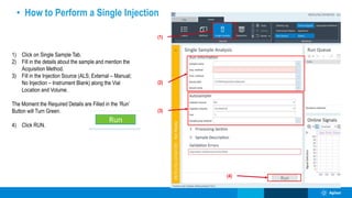 (4)
(2)
(1)
(3)
• How to Perform a Single Injection
1) Click on Single Sample Tab.
2) Fill in the details about the sample and mention the
Acquisition Method.
3) Fill in the Injection Source (ALS; External – Manual;
No Injection – Instrument Blank) along the Vial
Location and Volume.
The Moment the Required Details are Filled in the ‘Run’
Button will Turn Green.
4) Click RUN.
 