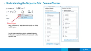 • Understanding the Sequence Tab : Column Chooser
Column Chooser
Helps Customizing the table View in order to hide and display
multiple options.
One can Select the different columns available in the table.
On the side is complete list of all the options available for the
sequence table.
 