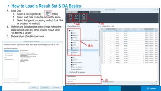 • How to Load a Result Set & DA Basics
(A.2)
(A.1)
(B)
(C)
A. Load Data
1. Select a run (Signified by Symbol)
2. Select load Data or double click on the same.
3. Select the type of processing method (Link / link
or process/ No method)
B. Refresh and Select project option (Helps refresh the
Data Set and open any other projects Result set in
‘READ ONLY MODE’.
C. Data Analysis (DA) Window Index.
 