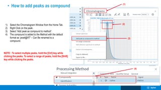 (2)
(1)
(3)
• How to add peaks as compound
(4)
1) Select the Chromatogram Window from the Home Tab.
2) Right Click on the peak.
3) Select “Add peak as compound to method“.
4) The compound is added to the Method with the default
format as ‘peak@RT’ – Can Be renamed to a
compound.
NOTE : To select multiple peaks, hold the [Ctrl] key while
clicking the peaks. To select a range of peaks, hold the [Shift]
key while clicking the peaks.
 