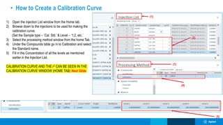 • How to Create a Calibration Curve
(4)
(2)
(1)
(5)
1) Open the injection List window from the Home tab.
2) Browse down to the injections to be used for making the
calibration curve.
(Set the Sample type – ‘Cal. Std.’ & Level – ‘1,2, etc.’
3) Select the processing method window from the home Tab.
4) Under the Compounds table go in to Calibration and select
the Standard name.
5) Fill in the Concentration of all the levels as mentioned
earlier in the Injection List.
CALIBRATION CURVE AND THE r2 CAN BE SEEN IN THE
CALIBRATION CURVE WINDOW (HOME TAB) Next Slide.
(1)
 