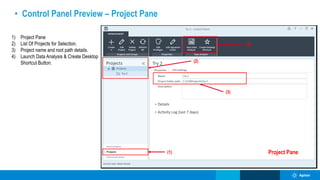 • Control Panel Preview – Project Pane
(1)
(2)
Project Pane
(3)
(4)
1) Project Pane
2) List Of Projects for Selection.
3) Project name and root path details.
4) Launch Data Analysis & Create Desktop
Shortcut Button.
 