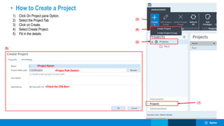 • How to Create a Project
1) Click On Project pane Option.
2) Select the Project Tab.
3) Click on Create.
4) Select Create Project.
5) Fill in the details.
(1)
(2)
(3)
(4)
(5)
<Project Name>
<Project Path Details>
<Check the CDS Box>
 