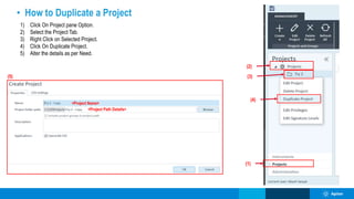 • How to Duplicate a Project
1) Click On Project pane Option.
2) Select the Project Tab.
3) Right Click on Selected Project.
4) Click On Duplicate Project.
5) Alter the details as per Need.
(1)
(2)
(3)
(4)
(5)
<Project Name>
<Project Path Details>
 