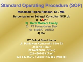 Standard Operating Procedure (SOP) 
Mohamad Rojana Hamdan, ST., MM. 
Berpengalaman Sebagai Konsultan SOP di: 
1) LKPP 
2) Ranti Moslem Family 
3) PT Permodalan Siak 
4) biMBA - AIUEO 
4) etc. 
PT Solusi Bina Utama 
Jl. Pahlawan Komarudin II No 63 
Jakarta Timur 
021-4807678 (Office) 
021-4807678 (Fax) 
021-83316010 / 085881153889 (Mobile) 
 