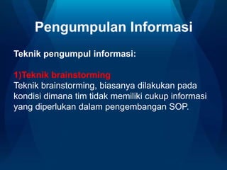 Pengumpulan Informasi
Teknik pengumpul informasi:
1)Teknik brainstorming
Teknik brainstorming, biasanya dilakukan pada
kondisi dimana tim tidak memiliki cukup informasi
yang diperlukan dalam pengembangan SOP.
 