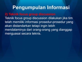 Pengumpulan Informasi
2) Teknik focus group discussion
Teknik focus group discussion dilakukan jika tim
telah memiliki informasi prosedur-prosedur yang
akan distandarkan tetapi ingin lebih
mendalaminya dari orang-orang yang dianggap
menguasai secara teknis.
 