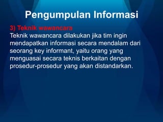 Pengumpulan Informasi
3) Teknik wawancara
Teknik wawancara dilakukan jika tim ingin
mendapatkan informasi secara mendalam dari
seorang key informant, yaitu orang yang
menguasai secara teknis berkaitan dengan
prosedur-prosedur yang akan distandarkan.
 