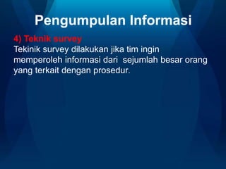 Pengumpulan Informasi
4) Teknik survey
Tekinik survey dilakukan jika tim ingin
memperoleh informasi dari sejumlah besar orang
yang terkait dengan prosedur.
 