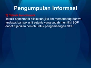 Pengumpulan Informasi
5) Teknik benchmark
Teknik benchmark dilakukan jika tim memandang bahwa
terdapat banyak unit sejenis yang sudah memiliki SOP
dapat dijadikan contoh untuk pengembangan SOP.
 