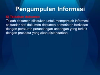 Pengumpulan Informasi
6) Telaahan dokumen
Telaah dokumen dilakukan untuk memperoleh informasi
sekunder dari dokumen-dokumen pemerintah berkaitan
dengan peraturan perundangan-undangan yang terkait
dengan prosedur yang akan distandarkan.
 
