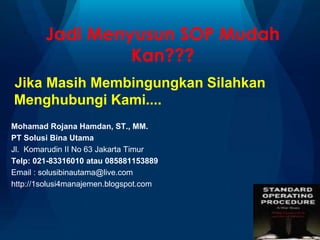 Jadi Menyusun SOP Mudah
Kan???
Jika Masih Membingungkan Silahkan
Menghubungi Kami....
Mohamad Rojana Hamdan, ST., MM.
PT Solusi Bina Utama
Jl. Komarudin II No 63 Jakarta Timur
Telp: 021-83316010 atau 085881153889
Email : solusibinautama@live.com
http://1solusi4manajemen.blogspot.com
 