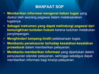 MANFAAT SOP
• Memberikan informasi mengenai beban tugas yang
dipikul oleh seorang pegawai dalam melaksanakan
tugasnya.
• Sebagai instrumen yang dapat melindungi pegawai dari
kemungkinan tuntutan hukum karena tuduhan melakukan
penyimpangan.
• Menghindari tumpang tindih pelaksanaan tugas.
• Membantu penelusuran terhadap kesalahan-kesalahan
prosedural dalam memberikan pelayanan.
• Membantu memberikan informasi yang diperlukan dalam
penyusunan standar pelayanan, sehingga sekaligus dapat
memberikan informasi bagi kinerja pelayanan.
 