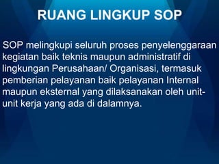RUANG LINGKUP SOP
SOP melingkupi seluruh proses penyelenggaraan
kegiatan baik teknis maupun administratif di
lingkungan Perusahaan/ Organisasi, termasuk
pemberian pelayanan baik pelayanan Internal
maupun eksternal yang dilaksanakan oleh unitunit kerja yang ada di dalamnya.

 