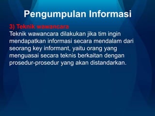 Pengumpulan Informasi
3) Teknik wawancara
Teknik wawancara dilakukan jika tim ingin
mendapatkan informasi secara mendalam dari
seorang key informant, yaitu orang yang
menguasai secara teknis berkaitan dengan
prosedur-prosedur yang akan distandarkan.

 