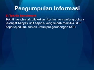Pengumpulan Informasi
5) Teknik benchmark
Teknik benchmark dilakukan jika tim memandang bahwa
terdapat banyak unit sejenis yang sudah memiliki SOP
dapat dijadikan contoh untuk pengembangan SOP.

 