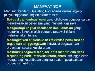 MANFAAT SOP
Manfaat Standard Operating Procedures dalam lingkup
penyelenggaraan kegiatan antara lain:
• Sebagai standarisasi cara yang dilakukan pegawai dalam
menyelesaikan pekerjaan yang menjadi tugasnya.
• Mengurangi tingkat kesalahan dan kelalaian yang
mungkin dilakukan oleh seorang pegawai dalam
melaksanakan tugas.
• Meningkatkan efisiensi dan efektivitas pelaksanaan
tugas dan tanggungjawab individual pegawai dan
organisasi secara keseluruhan.
• Membantu pegawai menjadi lebih mandiri dan tidak
tergantung pada intervensi manajemen, sehlngga akan
mengurangl keterlibatan pimpinan dalam pelaksanaan
proses sehari-hari.

 