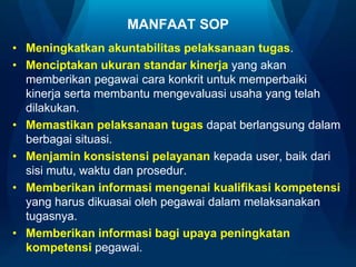 MANFAAT SOP
• Meningkatkan akuntabilitas pelaksanaan tugas.
• Menciptakan ukuran standar kinerja yang akan
memberikan pegawai cara konkrit untuk memperbaiki
kinerja serta membantu mengevaluasi usaha yang telah
dilakukan.
• Memastikan pelaksanaan tugas dapat berlangsung dalam
berbagai situasi.
• Menjamin konsistensi pelayanan kepada user, baik dari
sisi mutu, waktu dan prosedur.
• Memberikan informasi mengenai kualifikasi kompetensi
yang harus dikuasai oleh pegawai dalam melaksanakan
tugasnya.
• Memberikan informasi bagi upaya peningkatan
kompetensi pegawai.

 