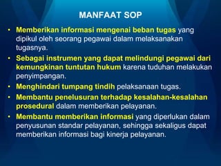 MANFAAT SOP
• Memberikan informasi mengenai beban tugas yang
dipikul oleh seorang pegawai dalam melaksanakan
tugasnya.
• Sebagai instrumen yang dapat melindungi pegawai dari
kemungkinan tuntutan hukum karena tuduhan melakukan
penyimpangan.
• Menghindari tumpang tindih pelaksanaan tugas.
• Membantu penelusuran terhadap kesalahan-kesalahan
prosedural dalam memberikan pelayanan.
• Membantu memberikan informasi yang diperlukan dalam
penyusunan standar pelayanan, sehingga sekaligus dapat
memberikan informasi bagi kinerja pelayanan.

 