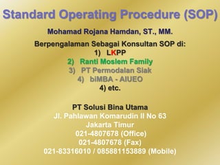 Standard Operating Procedure (SOP)
Mohamad Rojana Hamdan, ST., MM.
Berpengalaman Sebagai Konsultan SOP di:
1) LKPP
2) Ranti Moslem Family
3) PT Permodalan Siak
4) biMBA - AIUEO
4) etc.
PT Solusi Bina Utama
Jl. Pahlawan Komarudin II No 63
Jakarta Timur
021-4807678 (Office)
021-4807678 (Fax)
021-83316010 / 085881153889 (Mobile)

 