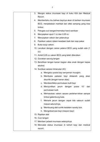 2
3. Mengisi status imunisasi bayi di buku KIA dan Medical
Recort.
4. Memberitahu ibu bahwa bayinya akan di berikan imunisasi
BCG, menjelaskan manfaat dan efek samping yang bisa
timbul.
5. Petugas cuci tangan/memakai hand sanitizer
6. Menyiapkan spuit 1 cc dan 0,05 cc
7. Menyiapkan vaksin dan pelarutnya
8. Pastikan vaksin dalam keadaan baik dan siap pakai
9. Buka tutup vaksin.
10. Larutkan dengan cairan pelarut BCG yang sudah ada (1
cc)
11. Ambil 0,05 cc vaksin BCG yang telah dilarutkan
12. Gunakan sarung tangan
13. Bersihkan lengan kanan bagian atas anak dengan kapas
alcohol.
14. Suntikan secara Intracutan (IC)
a. Mengatur posisi bayi senyaman mungkin.
b. Membuka pakaian bayi didaerah yang akan
disuntik (lengan kanan atas)
c. Mendesinfeksi permukaan kulit bayi
d. Menyuntikan jarum dengan posisi 15° dari
permukaan kulit.
e. Memasukan vaksin secara perlahan-lahan sampai
timbul gelembung bula.
f. Menarik jarum dengan cepat bila vaksuin sudah
masuk seluruhnya.
g. Membuang alat suntik kedalam savety box.
h. Mengobservasi bayi (respon bayi)
15. Rapikan alat
16. Cuci tangan
17. Memberi jadwal imunisasi selanjutnya.
18. Mencatat status imunisasi di kohort bayi dan medical
record
 