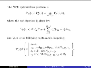 The MPC optimization problem is:
PN (z) : VN (z) = min VN (z, v),
v∈V(z)

where the cost function is given by:
N −1

VN (z, v)

zN P zN +

zk QzK + vk Rvk ,
k=0

and V(z) is the following multi-valued mapping:

z0 =z,



z =A11 zk +B1 vk , ∀k∈N[1,N −1] ,
V(z)
v k+1
zk ∈ Z, ∀k∈N[1,N −1] ,



vk ∈ V, ∀k∈N[0,N −1] , zN ∈ Zf

CDC 2013

Reduced-Order MPC






.





10 / 21

 