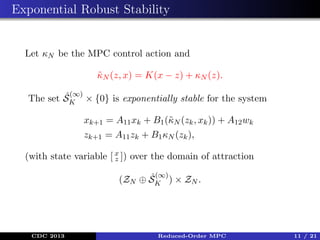Exponential Robust Stability

Let κN be the MPC control action and
κN (z, x) = K(x − z) + κN (z).
˜
ˆ(∞)
The set SK × {0} is exponentially stable for the system
xk+1 = A11 xk + B1 (˜ N (zk , xk )) + A12 wk
κ
zk+1 = A11 zk + B1 κN (zk ),
(with state variable [ x ]) over the domain of attraction
z
(∞)

ˆ
(ZN ⊕ SK ) × ZN .

CDC 2013

Reduced-Order MPC

11 / 21

 