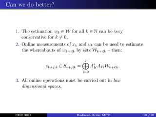 Can we do better?

1. The estimation wk ∈ W for all k ∈ N can be very
conservative for k = 0,
2. Online measurements of xk and uk can be used to estimate
the whereabouts of wk+i|k by sets Wk+i|k – then:
j

Ai A12 Wk+i|k .
K

ek+j|k ∈ Sk+j|k =
i=0

3. All online operations must be carried out in low
dimensional spaces.

CDC 2013

Reduced-Order MPC

12 / 21

 