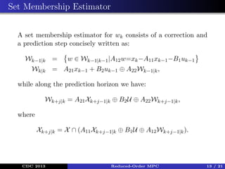 Set Membership Estimator
A set membership estimator for wk consists of a correction and
a prediction step concisely written as:
Wk−1|k =

w ∈ Wk−1|k−1 |A12 w=xk −A11 xk−1 −B1 uk−1

Wk|k = A21 xk−1 + B2 uk−1 ⊕ A22 Wk−1|k ,
while along the prediction horizon we have:
Wk+j|k = A21 Xk+j−1|k ⊕ B2 U ⊕ A22 Wk+j−1|k ,
where
Xk+j|k = X ∩ (A11 Xk+j−1|k ⊕ B1 U ⊕ A12 Wk+j−1|k ).

CDC 2013

Reduced-Order MPC

13 / 21

 