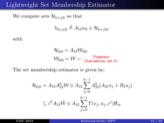 Lightweight Set Membership Estimator
We compute sets Hk+j|k so that
hk+j|k

A12 wk ∈ Hk+j|k ,

with
H0|0 = A12 W0|0
¯
W0|0 = W ←

Polytopic
Overapprox. of W.

The set membership estimator is given by:
k−1

Hk|k =

A12 Ak W
22

A2 (A21 xj + B2 uj )
22

⊕ A12
j=0
k−1

¯
⊆ εk A12 W ⊕ A12

T (xj , uj , εj )B∞
j=0

CDC 2013

Reduced-Order MPC

14 / 21

 