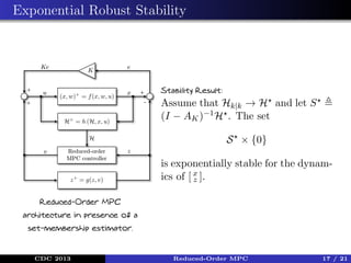 Exponential Robust Stability

Stability Result:

Assume that Hk|k → H and let S
(I − AK )−1 H . The set
S × {0}
is exponentially stable for the dynamics of [ x ].
z
Reduced-Order MPC
architecture in presence of a
set-membership estimator.

CDC 2013

Reduced-Order MPC

17 / 21

 