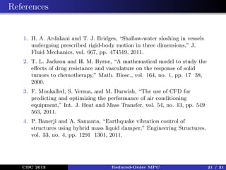 References

1. H. A. Ardakani and T. J. Bridges, “Shallow-water sloshing in vessels
undergoing prescribed rigid-body motion in three dimensions,” J.
Fluid Mechanics, vol. 667, pp. 474519, 2011.
2. T. L. Jackson and H. M. Byrne, “A mathematical model to study the
eﬀects of drug resistance and vasculature on the response of solid
tumors to chemotherapy,” Math. Biosc., vol. 164, no. 1, pp. 17 38,
2000.
3. F. Moukalled, S. Verma, and M. Darwish, “The use of CFD for
predicting and optimizing the performance of air conditioning
equipment,” Int. J. Heat and Mass Transfer, vol. 54, no. 13, pp. 549
563, 2011.
4. P. Banerji and A. Samanta, “Earthquake vibration control of
structures using hybrid mass liquid damper,” Engineering Structures,
vol. 33, no. 4, pp. 1291 1301, 2011.

CDC 2013

Reduced-Order MPC

21 / 21

 