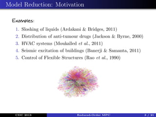 Model Reduction: Motivation
Examples:
1. Sloshing of liquids (Ardakani & Bridges, 2011)
2. Distribution of anti-tumour drugs (Jackson & Byrne, 2000)
3. HVAC systems (Moukalled et al., 2011)
4. Seismic excitation of buildings (Banerji & Samanta, 2011)
5. Control of Flexible Structures (Rao et al., 1990)

CDC 2013

Reduced-Order MPC

3 / 21

 