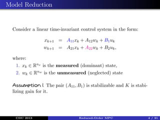 Model Reduction

Consider a linear time-invariant control system in the form:
xk+1 = A11 xk + A12 wk + B1 uk
wk+1 = A21 xk + A22 wk + B2 uk ,
where:
1. xk ∈ Rnx is the measured (dominant) state,
2. wk ∈ Rnw is the unmeasured (neglected) state
Assumption 1. The pair (A11 , B1 ) is stabilizable and K is stabilizing gain for it.

CDC 2013

Reduced-Order MPC

4 / 21

 