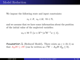 Model Reduction

We impose the following state and input constraints:
xk ∈ X , uk ∈ U, ∀k ∈ N,
and we assume that we have some information about the position
of the initial value of the neglected variables:
w0 ∈ W

{w ∈ Rnw |w W −1 w ≤ 1}.

Assumption 2 (Reduced Model). There exists an ε ∈ (0, 1) so
that A22 W ⊆ εW (can be written as ε2 W − A22 W A22 0).

CDC 2013

Reduced-Order MPC

5 / 21

 