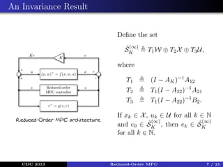 An Invariance Result
Deﬁne the set
ˆ(∞)
SK

T1 W ⊕ T2 X ⊕ T3 U,

where
T1
T2

CDC 2013

T1 (I − A22 )−1 A21

T3
Reduced-Order MPC architecture.

(I − AK )−1 A12
T1 (I − A22 )−1 B2 .

If xk ∈ X , uk ∈ U for all k ∈ N
ˆ(∞)
ˆ(∞)
and e0 ∈ SK , then ek ∈ SK
for all k ∈ N.

Reduced-Order MPC

7 / 21

 