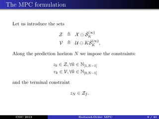 The MPC formulation
Let us introduce the sets
Z

X

ˆ(∞)
SK

V

U

ˆ(∞)
K SK ,

Along the prediction horizon N we impose the constraints:
zk ∈ Z, ∀k ∈ N[1,N −1]
vk ∈ V, ∀k ∈ N[0,N −1]
and the terminal constraint
zN ∈ Zf .

CDC 2013

Reduced-Order MPC

9 / 21

 