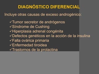 DIAGNÓSTICO DIFERENCIAL
Incluye otras causas de exceso androgénico:
Tumor secretor de andrógenos
Síndrome de Cushing
Hiperplasia adrenal congénita
Defectos genéticos en la acción de la insulina
Falla ovárica primaria
Enfermedad tiroidea
Trastornos de la prolactina
 
