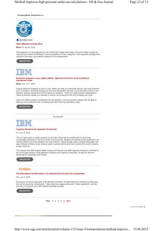 OGJ's Midyear Forecast 2015
When Fri, Jul 10, 2015
This webcast is to be presented by OGJ Editor Bob Tippee and Senior Economic Editor Conglin Xu.
They will summarize the Midyear Forecast projections in key categories, note important changes from
January’s forecasts, and examine reasons for the adjustments.
Predictive Analytics in your digital oilfield - Optimize Production Yield and Reduce
Operational Costs
When Tue, Jul 7, 2015
Putting predictive analytics to work in your oilfield can help you anticipate failures, plan and schedule
work in advance, eliminate emergency work and catastrophic failures, and at the same time you can
optimize working capital and improve resource utilization. When you apply analytic capabilities to
critical production assets it is possible to reduce non-productive time and increase your yield.
Learn how IBM's analytics capabilities can be applied to critical production assets with the goal of
reducing non-productive time, increasing yield and reducing operations costs.
On Demand
Cognitive Solutions for Upstream Oil and Gas
Fri, Jun 12, 2015
The oil & gas sector is under pressure on all sides. Reserves are limited and it’s becoming
increasingly expensive to find and extract new resources. Margins are already being squeezed in an
industry where one wrong decision can cost millions. Analyzing data used in energy exploration can
save millions of dollars as we develop ways to predict where and how to extract the world’s massive
energy reserves.
This session with IBM Subject Matter Experts will discuss how IBM Cognitive Solutions contribute to
the oil and gas industry using predictive analytics and cognitive computing, as well as real time
streaming for exploration and drilling.
The Alternative Fuel Movement: Four Need-to-Know Excise Tax Complexities
Thu, Jun 4, 2015
Discussion on how to approach, and ultimately embrace, the alternative fuel market by pulling back
the veil on excise tax complexities. Taxes may be an aggravating part of daily operations, but their
accuracy is crucial in your path towards business success.
Prev 1 2 3 4 5 Next
AVAILABLE WEBCASTS
Page 12 of 13Method improves high-pressure settle-out calculations - Oil & Gas Journal
19.06.2015http://www.ogj.com/articles/print/volume-113/issue-3/transportation/method-improve...
 