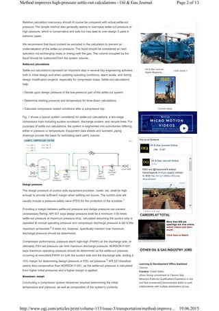 Relative calculation inaccuracy should of course be compared with actual settle-out
pressure. The simple method also generally seems to overvalue settle-out pressure at
high pressure, which is conservative and safe but may lead to over-design if used in
extreme cases.
We recommend that liquid content be excluded in the calculation to prevent an
undervaluation of the settle-out pressure. The liquid should be considered an inert
spectator not exchanging mass or energy with the gas. The volume occupied by the
liquid should be subtracted from the system volume.
Settle-out calculations
Settle-out calculations represent an important step in several key engineering activities,
both in initial design and when updating operating conditions, alarm levels, and during
design modification projects, especially for compressor loops. Settle-out calculations
help:
• Decide upon design pressure of the low-pressure part of the settle-out system.
• Determine starting pressure and temperature for blow-down calculations.
• Calculate compressor restart conditions after a compressor trip.
Fig. 1 shows a typical system considered for settle-out calculations; a two-stage
compressor train including suction scrubbers, discharge coolers, and recycle lines. For
purposes of settle-out calculations, the system is segmented into subvolumes differing
either in pressure or temperature. Equipment data sheets and isometric piping
drawings provide the basis for estimating each part's volume.
Design pressure
The design pressure of suction side equipment-scrubber, cooler, etc.-shall be high
enough to provide sufficient margin when settling-out occurs. The suction side will
usually include a pressure safety valve (PSV) for fire protection of the scrubber.1
Providing a margin between settle-out pressure and design pressure can prevent
unnecessary flaring. API 521 says design pressure shall be a minimum 1.05 times
settle-out pressure at maximum pressure drop, calculated assuming the suction side is
operated at normal operating pressure and compressor discharge pressure is set to the
maximum achievable.2
It does not, however, specifically mention how maximum
discharge pressure should be determined.
Compressor performance, pressure alarm high-high (PAHH) on the discharge side, or
ultimately PSV-set pressure can limit maximum discharge pressure. NORSOK P-001
says maximum operating pressure should be determined as the settle-out pressure
occurring at coincident PAHH on both the suction side and the discharge side, adding a
10% margin for determining design pressure or PSV set pressure.3
API 521 therefore
seems less conservative than NORSOK P-001, as the settle-out pressure is calculated
from higher initial pressures and a higher margin is applied.
Blowdown, restart
Conducting a compressor system blowdown requires determining the initial
temperature and pressure, as well as composition of the system's contents.
Learning & Development Office Assistant
Chevron
Country: United States
others.Strong commitment to Chevron Way
Behaviors.Preferred Qualifications:Experience in and
and field environment.Demonstrated ability to work
collaboratively with multiple stakeholders across...
Oil & Gas Journal
Digital Magazine
Look Inside >
Current Issue


Find us on Facebook
Oil & Gas Journal Online
33,387
Facebook social plugin
LikeLike
Oil & Gas Journal Online
KMG and @GazpromEN extend
Karachaganak natgas# supply contract
to 2038 http://bit.ly/1J6jBau Russia#
Kazakhstan#
10 hrs
More than 600 job
openings are now online,
watch videos and learn
more!
Click Here to Watch
CAREERS AT TOTAL
OTHER OIL & GAS INDUSTRY JOBS
Page 2 of 13Method improves high-pressure settle-out calculations - Oil & Gas Journal
19.06.2015http://www.ogj.com/articles/print/volume-113/issue-3/transportation/method-improve...
 