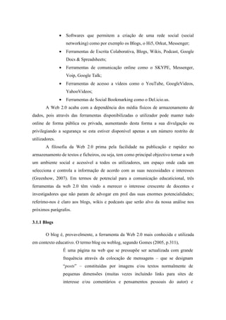 •    Softwares que permitem a criação de uma rede social (social
                     networking) como por exemplo os Blogs, o Hi5, Orkut, Messenger;
                •    Ferramentas de Escrita Colaborativa, Blogs, Wikis, Podcast, Google
                     Docs & Spreadsheets;
                •    Ferramentas de comunicação online como o SKYPE, Messenger,
                     Voip, Google Talk;
                •    Ferramentas de acesso a vídeos como o YouTube, GoogleVideos,
                     YahooVideos;
                •    Ferramentas de Social Bookmarking como o Del.icio.us.
       A Web 2.0 acaba com a dependência dos média físicos de armazenamento de
dados, pois através das ferramentas disponibilizadas o utilizador pode manter tudo
online de forma pública ou privada, aumentando desta forma a sua divulgação ou
privilegiando a segurança se esta estiver disponível apenas a um número restrito de
utilizadores.
       A filosofia da Web 2.0 prima pela facilidade na publicação e rapidez no
armazenamento de textos e ficheiros, ou seja, tem como principal objectivo tornar a web
um ambiente social e acessível a todos os utilizadores, um espaço onde cada um
selecciona e controla a informação de acordo com as suas necessidades e interesses
(Greenhow, 2007). Em termos de potencial para a comunicação educaticional, três
ferramentas da web 2.0 têm vindo a merecer o interesse crescente de docentes e
investigadores que não param de advogar em prol das suas enormes potencialidades;
referimo-nos é claro aos blogs, wikis e podcasts que serão alvo da nossa análise nos
próximos parágrafos.

3.1.1 Blogs

       O blog é, provavelmente, a ferramenta da Web 2.0 mais conhecida e utilizada
em contexto educativo. O termo blog ou weblog, segundo Gomes (2005, p.311),
                    É uma página na web que se pressupõe ser actualizada com grande
                    frequência através da colocação de mensagens – que se designam
                    “posts” – constituídas por imagens e/ou textos normalmente de
                    pequenas dimensões (muitas vezes incluindo links para sites de
                    interesse e/ou comentários e pensamentos pessoais do autor) e
 