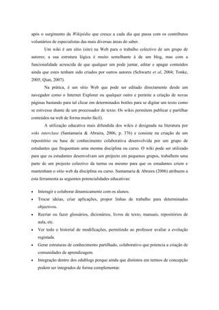 após o surgimento da Wikipédia que cresce a cada dia que passa com os contributos
voluntários de especialistas das mais diversas áreas do saber.
        Um wiki é um sítio (site) na Web para o trabalho colectivo de um grupo de
autores; a sua estrutura lógica é muito semelhante à de um blog, mas com a
funcionalidade acrescida de que qualquer um pode juntar, editar e apagar conteúdos
ainda que estes tenham sido criados por outros autores (Schwartz et al, 2004; Tonke,
2005; Qian, 2007).
        Na prática, é um sítio Web que pode ser editado directamente desde um
navegador como o Internet Explorer ou qualquer outro e permite a criação de novas
páginas bastando para tal clicar em determinados botões para se digitar um texto como
se estivesse diante de um processador de texto. Os wikis permitem publicar e partilhar
conteúdos na web de forma muito fácil).
        A utilização educativa mais difundida dos wikis é designada na literatura por
wiks interclase (Santamaria & Abraira, 2006, p. 376) e consiste na criação de um
repositório ou base de conhecimento colaborativa desenvolvida por um grupo de
estudantes que frequentam uma mesma disciplina ou curso. O wiki pode ser utilizado
para que os estudantes desenvolvam um projecto em pequenos grupos, trabalhem uma
parte de um projecto colectivo da turma ou mesmo para que os estudantes criem e
mantenham o sítio web da disciplina ou curso. Santamaria & Abraira (2006) atribuem a
esta ferramenta as seguintes potencialidades educativas:

•   Interagir e colaborar dinamicamente com os alunos.
•   Trocar ideias, criar aplicações, propor linhas de trabalho para determinados
    objectivos.
•   Recriar ou fazer glossários, dicionários, livros de texto, manuais, repositórios de
    aula, etc.
•   Ver todo o historial de modificações, permitindo ao professor avaliar a evolução
    registada.
•   Gerar estruturas de conhecimento partilhado, colaborativo que potencia a criação de
    comunidades de aprendizagem.
•   Integração dentro dos edublogs porque ainda que distintos em termos de concepção
    podem ser integrados de forma complementar.
 