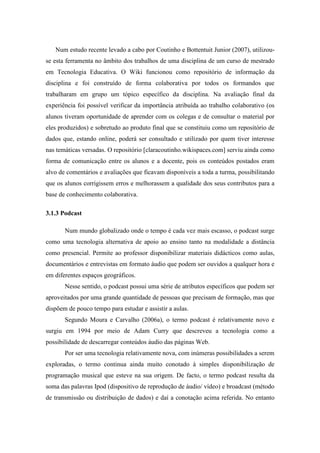 Num estudo recente levado a cabo por Coutinho e Bottentuit Junior (2007), utilizou-
se esta ferramenta no âmbito dos trabalhos de uma disciplina de um curso de mestrado
em Tecnologia Educativa. O Wiki funcionou como repositório de informação da
disciplina e foi construído de forma colaborativa por todos os formandos que
trabalharam em grupo um tópico específico da disciplina. Na avaliação final da
experiência foi possível verificar da importância atribuída ao trabalho colaborativo (os
alunos tiveram oportunidade de aprender com os colegas e de consultar o material por
eles produzidos) e sobretudo ao produto final que se constituiu como um repositório de
dados que, estando online, poderá ser consultado e utilizado por quem tiver interesse
nas temáticas versadas. O repositório [claracoutinho.wikispaces.com] serviu ainda como
forma de comunicação entre os alunos e a docente, pois os conteúdos postados eram
alvo de comentários e avaliações que ficavam disponíveis a toda a turma, possibilitando
que os alunos corrigissem erros e melhorassem a qualidade dos seus contributos para a
base de conhecimento colaborativa.

3.1.3 Podcast

       Num mundo globalizado onde o tempo é cada vez mais escasso, o podcast surge
como uma tecnologia alternativa de apoio ao ensino tanto na modalidade a distância
como presencial. Permite ao professor disponibilizar materiais didácticos como aulas,
documentários e entrevistas em formato áudio que podem ser ouvidos a qualquer hora e
em diferentes espaços geográficos.
       Nesse sentido, o podcast possui uma série de atributos específicos que podem ser
aproveitados por uma grande quantidade de pessoas que precisam de formação, mas que
dispõem de pouco tempo para estudar e assistir a aulas.
       Segundo Moura e Carvalho (2006a), o termo podcast é relativamente novo e
surgiu em 1994 por meio de Adam Curry que descreveu a tecnologia como a
possibilidade de descarregar conteúdos áudio das páginas Web.
       Por ser uma tecnologia relativamente nova, com inúmeras possibilidades a serem
exploradas, o termo continua ainda muito conotado à simples disponibilização de
programação musical que esteve na sua origem. De facto, o termo podcast resulta da
soma das palavras Ipod (dispositivo de reprodução de áudio/ vídeo) e broadcast (método
de transmissão ou distribuição de dados) e daí a conotação acima referida. No entanto
 