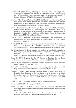 Coutinho, C. P. (2007). Infusing technology in pre service teacher education programs
     in Portugal: an experience with weblogs. In R. Craslen et al (Eds.). Proceedings of
     the 18th International Conference of the Society for Information Technology &
     Teacher Education, SITE 2007. Chesapeake, VA: AACE, 2027-2034.
Coutinho, C. P.; Bottentuit Junior, J. B. (2007) Collaborative Learning Using Wiki: A
     Pilot Study With Master Students In Educational Technology In Portugal.
     Proceedings of World Conference on Educational Multimédia, Hypermedia e
     Telecommunications (ED-MEDIA). Vancouver, Canadá.
Cruz, S.; Bottentuit Junior, J. B.; Coutinho, C. P.; Carvalho, A. A. (2007). O Blogue e o
     Podcast como Resultado da Aprendizagem com Webquests. Actas da V
     Conferência Internacional de Tecnologias de Informação e Comunicação na
     Educação: Desafios 2007/ Challenges 2007. Braga: Centro de Competência
     Nónio Século XXI, Universidade do Minho.
Dias, P. (2001). Ambientes e processos colaborativos nas comunidades de
     aprendizagem na Web. Comunidades de Aprendizagem na Web. Revista
     Inovação, 14 (3), pp. 27-44.
Dias, P. (2004). Processos de Aprendizagem Colaborativa nas Comunidades Online. In
      Dias, A. e Gomes, M. (coord.). E-learning para E-formadores.
      TecMinho/Gabinete de Formação Contínua da Universidade do Minho, pp. 19-31.
Du, H. S. & Wagner, C. (2005). Learning with weblogs: an empirical investigation. In
     Proceedings of the 38th Hawaii International Conference on Systems Sciences.
     Retrieved              12th             July            2006              from
     http://csdl2.computer.org/comp/proceedings/hicss/2005/2268/01/22680007b.pdf.
Dwyer, B. (1995). Preparing for the 21st Century: A Paradigm for our Times.
    Innovations in Education and Training International, 32 (3), 269-277.
Freire, P. (1997). Pedagogia da Autonomia: saberes necessários à prática educativa.
      Colecção Leitira. S. Paulo: Paz e Terra.
Gomes, M. J. (2005). Blogs: um recurso e uma estratégia educativa. In Actas do VII
    Simpósio Internacional de Informática Educativa, SIIE, pp. 305-311.
Grenhow, C. (2007). What Teacher Education Needs to Know about Web 2.0:
     Preparing New Teachers in the 21st Century. In R. Craslen et al (Eds.).
     Proceedings of the 18th International Conference of the Society for Information
     Technology & Teacher Education, SITE 2007. Chesapeake, VA: AACE, 2027-
     2034.
Grundy, S. (1987). Curriculum: product or praxis? Lewes: Falmer Press.
Guerra, M. (2000). A Escola que Aprende. Porto: Asa.
Huann, Y.; John, O. & Yuen, J. (s/d). Blogs in Education. Disponível em
    http://www.edublog.net/files/papers/blogues%20in%20education.pdf e consultado
    em 26/03/06.
La Borderie, R. (1994). Poderá falar-se de Comunicação Educativa? Colóquio
    Educação e Sociedade, nº 5, Fundação Calouste Gulbenkian. 31-86
 