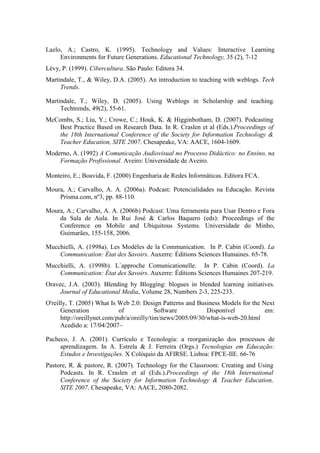 Lazlo, A.; Castro, K. (1995). Technology and Values: Interactive Learning
     Environments for Future Generations. Educational Technology, 35 (2), 7-12
Lévy, P. (1999). Cibercultura. São Paulo: Editora 34.
Martindale, T., & Wiley, D.A. (2005). An introduction to teaching with weblogs. Tech
     Trends.

Martindale, T.; Wiley, D. (2005). Using Weblogs in Scholarship and teaching.
     Techtrends, 49(2), 55-61.
McCombs, S.; Liu, Y.; Crowe, C.; Houk, K. & Higginbotham, D. (2007). Podcasting
    Best Practice Based on Research Data. In R. Craslen et al (Eds.).Proceedings of
    the 18th International Conference of the Society for Information Technology &
    Teacher Education, SITE 2007. Chesapeake, VA: AACE, 1604-1609.
Moderno, A. (1992) A Comunicação Audiovisual no Processo Didáctico: no Ensino, na
    Formação Profissional. Aveiro: Universidade de Aveiro.

Monteiro, E.; Boavida, F. (2000) Engenharia de Redes Informáticas. Editora FCA.

Moura, A.; Carvalho, A. A. (2006a). Podcast: Potencialidades na Educação. Revista
    Prisma.com, nº3, pp. 88-110.

Moura, A.; Carvalho, A. A. (2006b) Podcast: Uma ferramenta para Usar Dentro e Fora
    da Sala de Aula. In Rui José & Carlos Baquero (eds): Proceedings of the
    Conference on Mobile and Ubiquitous Systems. Universidade do Minho,
    Guimarães, 155-158, 2006.

Mucchielli, A. (1998a). Les Modéles de la Communication. In P. Cabin (Coord). La
    Communication: État des Savoirs. Auxerre: Éditions Sciences Humaines. 65-78.
Mucchielli, A. (1998b). L´approche Comunicationelle. In P. Cabin (Coord). La
    Communication: État des Savoirs. Auxerre: Éditions Sciences Humaines 207-219.
Oravec, J.A. (2003). Blending by Blogging: blogues in blended learning initiatives.
     Journal of Educational Media, Volume 28, Numbers 2-3, 225-233.
O'reilly, T. (2005) What Is Web 2.0: Design Patterns and Business Models for the Next
      Generation             of             Software          Disponível          em:
      http://oreillynet.com/pub/a/oreilly/tim/news/2005/09/30/what-is-web-20.html
      Acedido a: 17/04/2007~

Pacheco, J. A. (2001). Currículo e Tecnologia: a reorganização dos processos de
     aprendizagem. In A. Estrela & J. Ferreira (Orgs.) Tecnologias em Educação:
     Estudos e Investigações. X Colóquio da AFIRSE. Lisboa: FPCE-IIE. 66-76
Pastore, R. & pastore, R. (2007). Technology for the Classroom: Creating and Using
     Podcasts. In R. Craslen et al (Eds.).Proceedings of the 18th International
     Conference of the Society for Information Technology & Teacher Education,
     SITE 2007. Chesapeake, VA: AACE, 2080-2082.
 