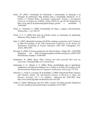 Ponte, J.P. (2001). Tecnologias de informação e comunicação na educação e na
     formação de professores: Que desafios para a comunidade educativa?. In A.
     Estrela e J. Ferreira (Eds.), Tecnologias emeducação: Estudos e investigações
     (Actas do X Colóquio da AFIRSE), Lisboa, FPCE-UL, pp. 89-108. disponível em
     http://www.educ.fc.ul.pt/docentes/jponte/artigos_pt.htm e    consultado     a
     21/04/2007
Primo A.; Smaniotto A. (2006) Comunidades de blogs e espaços conversacionais.
     Prisma.com, v. 3, p. 230-272

Primo, A. F. T. (2005) Para além da emissão sonora: as interacções no podcasting.
     Intertexto, Porto Alegre, nº13, 2005.

Qian, Y. (2007). Meaninful Learning with Wikis: making a connection. In R. Craslen et
     al (Eds.).Proceedings of the 18th International Conference of the Society for
     Information Technology & Teacher Education, SITE 2007. Chesapeake, VA:
     AACE, 2093-2997.
Ravache, G. (2006) A terceira geração da web. Revista Época . Edição 465 - 16/04/2006
    Disponível     em      http://revistaepoca.globo.com/Revista/Epoca/1,,EDG77010-
    6014,00.html Acedido a: 16/04/2007.

Richardson, W. (2006). Blogs, Wikis, Podcast and other powerful Web tools for
     classrooms. Thousand Oaks, CA: Corwin Press.
Santamaria, F. G.; Abraira, C. F. (2006). Wikis: possibilidades para el aprendizaje
     colaborativo em Educacion Superior. In L. Panizo et al (Eds.) Proceedings of the
     8th International Symposium on Computers in Education, (Vol 2), pp. 371-378.
Schwartz, L.; Clark, S.; Cossarin, M. & Rudolph, J. (2004). Educational Wikis: features
    and selection criteria. The International Journal of Research in Open and
    Distance Learning, Vol 5 (1). [Online]. Retrieved the 24/01/2007 from
    http://www.irrodl.org/index/irrodl/article/view/163/244.
Tonke, E. (2005). Making the case for a Wiki. Ariadne, 42 (online journal). Disponível
    em www.ariadne.ac.uk/issue42/tonkin consultado a 28/11/2007.
 