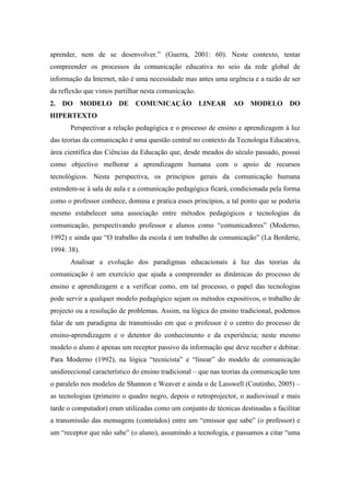 aprender, nem de se desenvolver.” (Guerra, 2001: 60). Neste contexto, tentar
compreender os processos da comunicação educativa no seio da rede global de
informação da Internet, não é uma necessidade mas antes uma urgência e a razão de ser
da reflexão que vimos partilhar nesta comunicação.
2. DO MODELO DE COMUNICAÇÃO LINEAR AO MODELO DO
HIPERTEXTO
       Perspectivar a relação pedagógica e o processo de ensino e aprendizagem à luz
das teorias da comunicação é uma questão central no contexto da Tecnologia Educativa,
área científica das Ciências da Educação que, desde meados do século passado, possui
como objectivo melhorar a aprendizagem humana com o apoio de recursos
tecnológicos. Nesta perspectiva, os princípios gerais da comunicação humana
estendem-se à sala de aula e a comunicação pedagógica ficará, condicionada pela forma
como o professor conhece, domina e pratica esses princípios, a tal ponto que se poderia
mesmo estabelecer uma associação entre métodos pedagógicos e tecnologias da
comunicação, perspectivando professor e alunos como “comunicadores” (Moderno,
1992) e ainda que “O trabalho da escola é um trabalho de comunicação” (La Borderie,
1994: 38).
       Analisar a evolução dos paradigmas educacionais à luz das teorias da
comunicação é um exercício que ajuda a compreender as dinâmicas do processo de
ensino e aprendizagem e a verificar como, em tal processo, o papel das tecnologias
pode servir a qualquer modelo pedagógico sejam os métodos expositivos, o trabalho de
projecto ou a resolução de problemas. Assim, na lógica do ensino tradicional, podemos
falar de um paradigma de transmissão em que o professor é o centro do processo de
ensino-aprendizagem e o detentor do conhecimento e da experiência; neste mesmo
modelo o aluno é apenas um receptor passivo da informação que deve receber e debitar.
Para Moderno (1992), na lógica “tecnicista” e “linear” do modelo de comunicação
unidireccional característico do ensino tradicional – que nas teorias da comunicação tem
o paralelo nos modelos de Shannon e Weaver e ainda o de Lasswell (Coutinho, 2005) –
as tecnologias (primeiro o quadro negro, depois o retroprojector, o audiovisual e mais
tarde o computador) eram utilizadas como um conjunto de técnicas destinadas a facilitar
a transmissão das mensagens (conteúdos) entre um “emissor que sabe” (o professor) e
um “receptor que não sabe” (o aluno), assumindo a tecnologia, e passamos a citar “uma
 